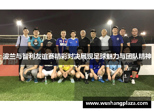 波兰与智利友谊赛精彩对决展现足球魅力与团队精神