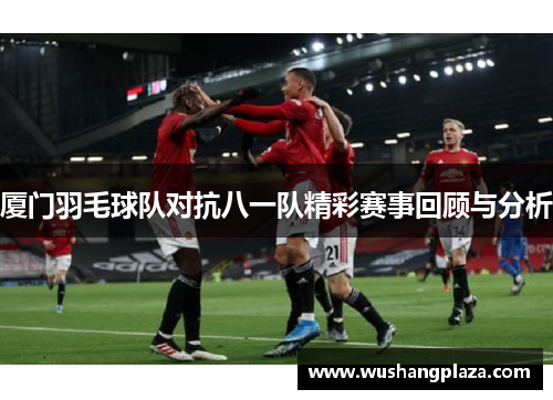 厦门羽毛球队对抗八一队精彩赛事回顾与分析