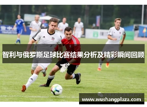 智利与俄罗斯足球比赛结果分析及精彩瞬间回顾