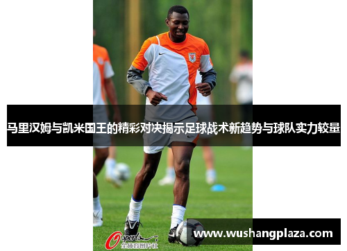 马里汉姆与凯米国王的精彩对决揭示足球战术新趋势与球队实力较量