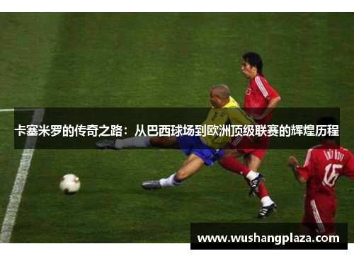 卡塞米罗的传奇之路：从巴西球场到欧洲顶级联赛的辉煌历程