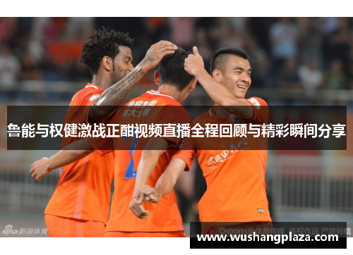 鲁能与权健激战正酣视频直播全程回顾与精彩瞬间分享