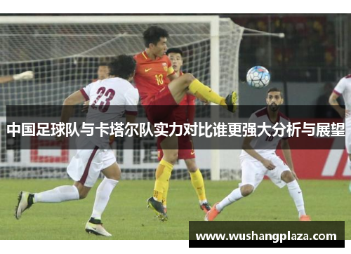 中国足球队与卡塔尔队实力对比谁更强大分析与展望