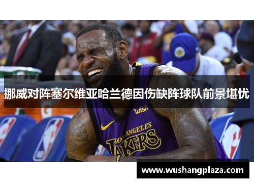 挪威对阵塞尔维亚哈兰德因伤缺阵球队前景堪忧